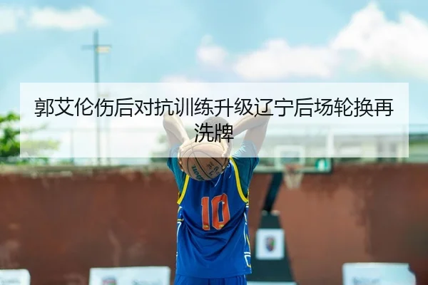 郭艾伦伤后对抗训练升级辽宁后场轮换再洗牌